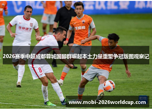 2026赛季中超成都蓉城国脚群崛起本土力量重塑争冠版图观察记 2026赛季中超成都蓉城国脚群崛起本土力量重塑争冠版图观察记