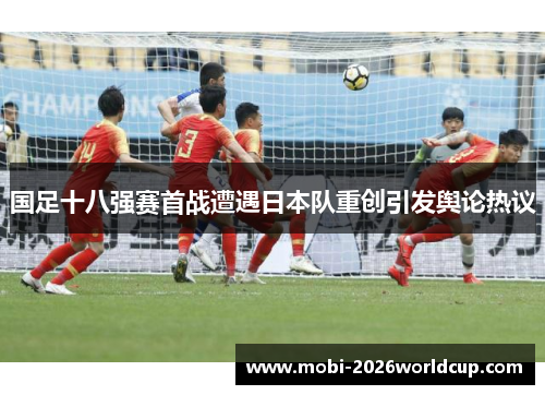 国足十八强赛首战遭遇日本队重创引发舆论热议 国足十八强赛首战遭遇日本队重创引发舆论热议