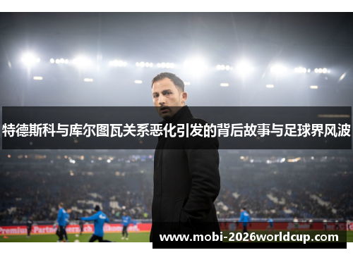 特德斯科与库尔图瓦关系恶化引发的背后故事与足球界风波